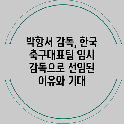 박항서 감독, 한국 축구대표팀 임시 감독으로 선임된 이유와 기대