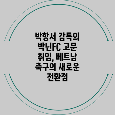 박항서 감독의 박닌FC 고문 취임, 베트남 축구의 새로운 전환점